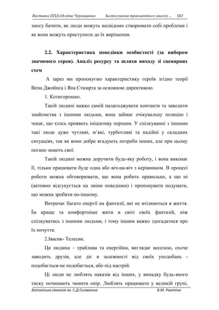 Виставка ППД»Освіта Черкащини» Застосування транзактного аналізу… 167 
змогу бачити, як люди можуть несвідомо створювати собі проблеми і 
як вони можуть приступити до їх вирішення. 
2.2. Характеристика поведінки особистості (за вибором 
значимого героя). Аналіз ресурсу та шляхи виходу зі сценарних 
схем 
А зараз ми пропонуємо характеристику героїв згідно теорії 
Вена Джойнса і Яна Стюарта за основною директивою. 
1. Котигорошко. 
Такій людині важко самій налагоджувати контакти та заводити 
знайомства з іншими людьми, вона займає очікувальну позицію і 
чекає, що хтось проявить ініціативу першим. У спілкуванні з іншими 
такі люди дуже чутливі, м’які, турботливі та надійні у складних 
ситуаціях, так як вони добре вгадують потреби інших, але при цьому 
погано знають свої. 
Такій людині можна доручити будь-яку роботу, і вона виконає 
її, тільки працювати буде одна або віч-на-віч з керівником. В процесі 
роботи можна обговорювати, що вона робить правильно, а що ні 
(активно відгукується на зміни поведінки) і пропонувати подумати, 
що можна зробити по-іншому. 
Витрачає багато енергії на фантазії, які не втілюються в життя. 
Їм краще та комфортніше жити в світі своїх фантазій, ніж 
спілкуватись з іншими людьми, і тому іншим важко здогадатися про 
їх почуття. 
2.Івасик- Телесик. 
Ця людина – грайлива та енергійна, виглядає веселою, охоче 
заводить друзів, але діє в залежності від своїх уподобань - 
подобається-не подобається, або під настрій. 
Ці люди не люблять наказів від інших, у випадку будь-якого 
тиску починають чинити опір. Люблять працювати у великій групі, 
Зотоніська гімназія ім. С.Д.Скляренка В.М. Ракітіна 
 