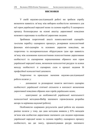 170 Виставка ППД»Освіта Черкащини» Застосування транзактного аналізу… 
ВИСНОВКИ 
У своїй науково-дослідницькій роботі ми зробили спробу 
визначити наявність зв’язку між вибором особистістю значимого для 
неї героя української народної казки та схемою перебігу її сценарного 
процесу безпосередньо на основі аналізу директивної поведінки 
казкового персонажа та особистої директиви людини. 
Зробивши теоретичний аналіз понять»життєвий сценарій» 
та»схема перебігу сценарного процесу», розкривши психологічний 
феномен міні-сценарію та основних директив поведінки, ми 
теоретично та експериментально обґрунтували ідею про наявність 
зв’язку між основними психологічними психологічними директивами 
особистості та сценарними переконаннями обраного нею героя 
української народної казки, визначили психологічні ресурси та шляхи 
виходу особистості зі сценарних схем в процесі надання їй 
професійної психологічної допомоги. 
Теоретичне та прикладне значення науково-дослідницької 
роботи полягає у: 
- доповненні та розширенні поняття життєвого сценарію 
особистості української етнічної спільноти в контексті визначення 
директивної поведінки обраних нею героїв українських казок; 
- адаптуванні до особливостей української ментальності 
психологічної методики»Вибір значимого героя»(власна розробка 
автора та керівника наукової роботи). 
Особливістю одержаних результатів даної роботи від відомих 
раніше полягає у тому, що дана методика виявила у 83% випадків 
зв’язок між особистою директивою значимого для людини персонажа 
української народної казки та схемою перебігу сценарного процесу 
особистості, що дає змогу, проаналізувавши ресурс значимого 
 