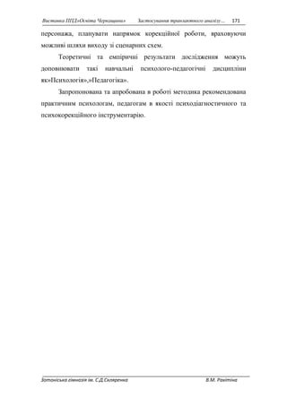 Виставка ППД»Освіта Черкащини» Застосування транзактного аналізу… 171 
персонажа, планувати напрямок корекційної роботи, враховуючи 
можливі шляхи виходу зі сценарних схем. 
Теоретичні та емпіричні результати дослідження можуть 
доповнювати такі навчальні психолого-педагогічні дисципліни 
як»Психологія»,»Педагогіка». 
Запропонована та апробована в роботі методика рекомендована 
практичним психологам, педагогам в якості психодіагностичного та 
психокорекційного інструментарію. 
Зотоніська гімназія ім. С.Д.Скляренка В.М. Ракітіна 
 