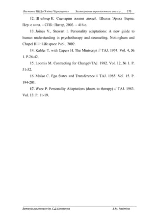 Виставка ППД»Освіта Черкащини» Застосування транзактного аналізу… 173 
12. Штайнер К. Сценарии жизни людей. Школа Эрика Берна: 
Пер. с англ. – СПб.: Питер, 2003. – 416 с. 
13. Joines V., Stewart I. Personality adaptations: A new guide to 
human understanding in psychotherapy and counseling. Nottingham and 
Chapel Hill: Life space Publ., 2002. 
14. Kahler T. with Capers H. The Miniscript // TAJ. 1974. Vol. 4, № 
1. P.26-42. 
15. Loomis M. Contracting for Change//TAJ. 1982. Vol. 12, № 1. P. 
51-52. 
16. Moiso C. Ego States and Transference // TAJ. 1985. Vol. 15. P. 
194-201. 
17. Ware P. Personality Adaptations (doors to therapy) // TAJ. 1983. 
Vol. 13. P. 11-19. 
Зотоніська гімназія ім. С.Д.Скляренка В.М. Ракітіна 
 