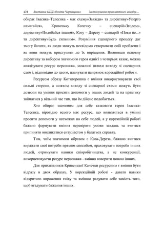 178 Виставка ППД»Освіта Черкащини» Застосування транзактного аналізу… 
обирає Івасика–Телесика - має схему»Завжди» та директиву»Уперто 
намагайся», Кривеньку Качечку – сценарій»Згодом», 
директиву»Подобайся іншим», Козу – Дерезу – сценарій «Поки не...» 
та директиву»Будь сильним». Розуміння сценарного процесу дає 
змогу бачити, як люди можуть несвідомо створювати собі проблеми і 
як вони можуть приступити до їх вирішення. Виявивши основну 
директиву за вибором значимого героя однієї з чотирьох казок, можна 
аналізувати ресурс персонажа, можливі шляхи виходу зі сценарних 
схем і, відповідно до цього, планувати напрямок корекційної роботи. 
Ресурсом образу Котигорошка є вміння використовувати свої 
сильні сторони, а шляхом виходу зі сценарної схеми можуть бути 
дозволи на уміння просити допомоги у інших людей та на практику 
займатися у вільний час тим, що їм дійсно подобається. 
Хто обирає значимим для себе казкового героя Івасика- 
Телесика, вірогідно всього має ресурс, що виявляється в умінні 
просити допомоги у несхожих на себе людей, а у корекційній роботі 
бажано формувати вміння перевіряти умови завдань та вчитися 
припиняти викликатися ентузіастом у багатьох справах. 
Тим, чиїм значимим образом є Коза-Дереза, бажано вчитися 
виражати свої потреби прямим способом, враховувати потреби інших 
людей, отримувати навики співробітництва, а не конкуренції, 
використовуючи ресурс персонажа - вміння говорити мовою інших. 
Для прихильників Кривенької Качечки ресурсним є вміння бути 
відразу в двох образах. У корекційній роботі - давати навики 
відкритого вираження гніву та вмінню радувати себе замість того, 
щоб вгадувати бажання інших. 
