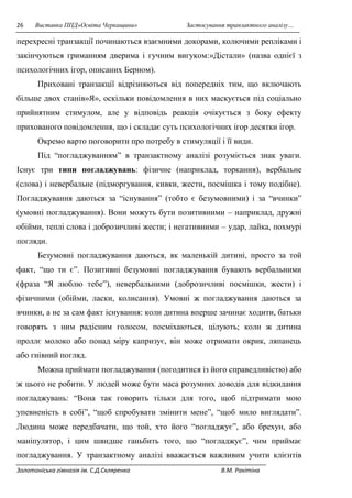 26 Виставка ППД»Освіта Черкащини» Застосування транзактного аналізу… 
перехресні транзакції починаються взаємними докорами, колючими репліками і 
закінчуються гриманням дверима і гучним вигуком:»Дістали» (назва однієї з 
психологічних ігор, описаних Берном). 
Приховані транзакції відрізняються від попередніх тим, що включають 
більше двох станів»Я», оскільки повідомлення в них маскується під соціально 
прийнятним стимулом, але у відповідь реакція очікується з боку ефекту 
прихованого повідомлення, що і складає суть психологічних ігор десятки ігор. 
Окремо варто поговорити про потребу в стимуляції і її види. 
Під “погладжуванням” в транзактному аналізі розуміється знак уваги. 
Існує три типи погладжувань: фізичне (наприклад, торкання), вербальне 
(слова) і невербальне (підморгування, кивки, жести, посмішка і тому подібне). 
Погладжування даються за “існування” (тобто є безумовними) і за “вчинки” 
(умовні погладжування). Вони можуть бути позитивними – наприклад, дружні 
обійми, теплі слова і доброзичливі жести; і негативними – удар, лайка, похмурі 
погляди. 
Безумовні погладжування даються, як маленькій дитині, просто за той 
факт, “що ти є”. Позитивні безумовні погладжування бувають вербальними 
(фраза “Я люблю тебе”), невербальними (доброзичливі посмішки, жести) і 
фізичними (обійми, ласки, колисання). Умовні ж погладжування даються за 
вчинки, а не за сам факт існування: коли дитина вперше зачинає ходити, батьки 
говорять з ним радісним голосом, посміхаються, цілують; коли ж дитина 
проллє молоко або понад міру капризує, він може отримати окрик, ляпанець 
або гнівний погляд. 
Можна приймати погладжування (погодитися із його справедливістю) або 
ж цього не робити. У людей може бути маса розумних доводів для відкидання 
погладжувань: “Вона так говорить тільки для того, щоб підтримати мою 
упевненість в собі”, “щоб спробувати змінити мене”, “щоб мило виглядати”. 
Людина може передбачати, що той, хто його “погладжує”, або брехун, або 
маніпулятор, і цим швидше ганьбить того, що “погладжує”, чим приймає 
погладжування. У транзактному аналізі вважається важливим учити клієнтів 
Золотоніська гімназія ім. С.Д.Скляренка В.М. Ракітіна 
 