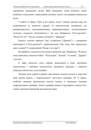 Виставка ППД»Освіта Черкащини» Застосування транзактного аналізу… 33 
повторення програшних ролей. Щоб припинити такий розвиток подій, 
необхідне осмислення і прикладання свідомих зусиль для розриву»замкнутого 
кола». 
У роботі Е. Берна “Ігри, в які грають люди” описані десятки ігор, що 
розрізняються за кількістю гравців, за психологічним матеріалом, що 
використовується, психодинамічними характеристиками, інстинктивними 
потягами, гнучкістю, інтенсивністю і так далі. Наприклад, “Гість-розтяпа”, 
“Коли б не ти!”, “Ну що, попався, негідник!”, “Боржник”. 
Існують клінічні варіанти ігор: істеричний (“Динамо”), з синдромом 
нав'язливості (“Гість-розтяпа”), параноїдальний (“Ну чому таке трапляється 
саме зі мною?!”), депресивний (“Знову я за старе”). 
На прийомі у психолога теж можуть виникати ігри. Наприклад: “Я всього 
лише намагаюся допомогти Вам”, “Психіатрія”, “Бідний”, “Селянка”, “Дурник” 
і так далі. 
Е. Берн знаходить шість переваг (винагород) в іграх: внутрішня 
психологічна і зовнішня психологічна, внутрішня соціальна і зовнішня 
соціальна, біологічна, екзистенційна. 
Основна мета терапії в рамках транзактного аналізу полягає в перегляді 
своїх ранніх рішень і “переписуванні” життєвого сценарію. По Э. Берну, 
особливе завдання транзактного аналізу полягає в зменшенні значення 
непродуктивних сценаріїв. Аналіз сценаріїв вимагає структурного аналізу Его- 
станів і вивчення транзакцій, розглянутих вище. 
Золотоніська гімназія ім. С.Д.Скляренка В.М. Ракітіна 
 