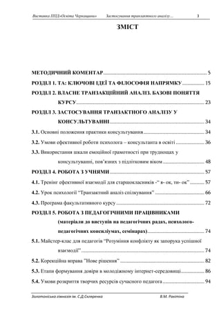 Виставка ППД»Освіта Черкащини» Застосування транзактного аналізу… 3 
ЗМІСТ 
МЕТОДИЧНИЙ КОМЕНТАР ................................................................................ 5 
РОЗДІЛ 1. ТА: КЛЮЧОВІ ІДЕЇ ТА ФІЛОСОФІЯ НАПРЯМКУ ................. 15 
РОЗДІЛ 2. ВЛАСНЕ ТРАНЗАКЦІЙНИЙ АНАЛІЗ. БАЗОВІ ПОНЯТТЯ 
КУРСУ................................................................................................... 23 
РОЗДІЛ 3. ЗАСТОСУВАННЯ ТРАНЗАКТНОГО АНАЛІЗУ У 
КОНСУЛЬТУВАННІ ......................................................................... 34 
3.1. Основні положення практики консультування ............................................... 34 
3.2. Умови ефективної роботи психолога – консультанта в освіті ...................... 36 
3.3. Використання шкали емоційної грамотності при труднощах у 
консультуванні, пов’язних з підлітковим віком ................................ 48 
РОЗДІЛ 4. РОБОТА З УЧНЯМИ ......................................................................... 57 
4.1. Тренінг ефективної взаємодії для старшокласників -“ я- ок, ти- ок” ........... 57 
4.2. Урок психології “Транзактний аналіз спілкування” ...................................... 66 
4.3. Програма факультативного курсу .................................................................... 72 
РОЗДІЛ 5. РОБОТА З ПЕДАГОГІЧНИМИ ПРАЦІВНИКАМИ 
(матеріали до виступів на педагогічних радах, психолого- 
педагогічних консиліумах, семінарах) ............................................ 74 
5.1. Майстер-клас для педагогів “Розуміння конфлікту як запорука успішної 
взаємодії” ............................................................................................... 74 
5.2. Корекційна вправа ”Нове рішення” ................................................................. 82 
5.3. Етапи формування довіри в молодіжному інтернет-середовищі .................. 86 
5.4. Умови розкриття творчих ресурсів сучасного педагога ................................ 94 
Золотоніська гімназія ім. С.Д.Скляренка В.М. Ракітіна 
 