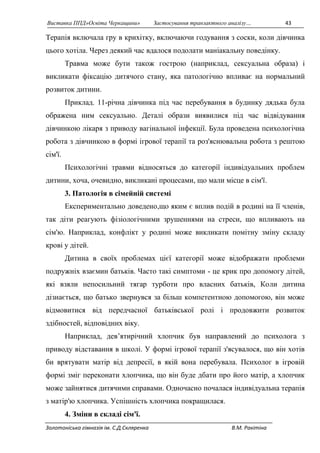 Виставка ППД»Освіта Черкащини» Застосування транзактного аналізу… 43 
Терапія включала гру в крихітку, включаючи годування з соски, коли дівчинка 
цього хотіла. Через деякий час вдалося подолати маніакальну поведінку. 
Травма може бути також гострою (наприклад, сексуальна образа) і 
викликати фіксацію дитячого стану, яка патологічно впливає на нормальний 
розвиток дитини. 
Приклад. 11-річна дівчинка під час перебування в будинку дядька була 
ображена ним сексуально. Деталі образи виявилися під час відвідування 
дівчинкою лікаря з приводу вагінальної інфекції. Була проведена психологічна 
робота з дівчинкою в формі ігрової терапії та роз'яснювальна робота з рештою 
сім'ї. 
Психологічні травми відносяться до категорії індивідуальних проблем 
дитини, хоча, очевидно, викликані процесами, що мали місце в сім'ї. 
3. Патологія в сімейній системі 
Експериментально доведено,що яким є вплив подій в родині на її членів, 
так діти реагують фізіологічними зрушеннями на стреси, що впливають на 
сім'ю. Наприклад, конфлікт у родині може викликати помітну зміну складу 
крові у дітей. 
Дитина в своїх проблемах цієї категорії може відображати проблеми 
подружніх взаємин батьків. Часто такі симптоми - це крик про допомогу дітей, 
які взяли непосильний тягар турботи про власних батьків, Коли дитина 
дізнається, що батько звернувся за більш компетентною допомогою, він може 
відмовитися від передчасної батьківської ролі і продовжити розвиток 
здібностей, відповідних віку. 
Наприклад, дев’ятирічний хлопчик був направлений до психолога з 
приводу відставання в школі. У формі ігрової терапії з'ясувалося, що він хотів 
би врятувати матір від депресії, в якій вона перебувала. Психолог в ігровій 
формі зміг переконати хлопчика, що він буде дбати про його матір, а хлопчик 
може зайнятися дитячими справами. Одночасно почалася індивідуальна терапія 
з матір'ю хлопчика. Успішність хлопчика покращилася. 
4. Зміни в складі сім'ї. 
Золотоніська гімназія ім. С.Д.Скляренка В.М. Ракітіна 
 