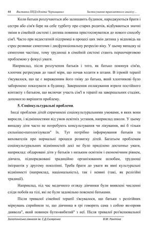 44 Виставка ППД»Освіта Черкащини» Застосування транзактного аналізу… 
Коли батьки розлучаються або залишають будинок, народжуються брати і 
сестри або сім'я бере на себе турботу про старих родичів, відбуваються значні 
зміни в сімейній системі і дитина повинна пристосовуватися до нового способу 
сім'ї. Часто при недостатній підтримці в процесі цих змін дитина у відповідь на 
стрес розвиває симптоми і дисфункціональну регресію віку. У цьому випадку ці 
симптоми частіше, тому труднощі в сімейній системі стають першочерговою 
проблемою у фокусі уваги. 
Наприклад, після розлучення батьків і того, як батько покинув сім'ю, 
хлопчик регресував до такої міри, що почав ходити в штани. В ігровій терапії 
з'ясувалося, що це є вираженням його гніву до батька, який хлопчикові було 
заборонено показувати в будинку. Завершення оплакування втрати постійного 
контакту з батьком, що включає участь сім'ї в терапії на завершальних стадіях, 
допомогло вирішити проблему. 
5. Соціокультуральні проблеми. 
Іноді проблеми дітей спричинені соціокультуральними умовами, в яких вони 
виросли, і відмінностями від умов освітніх установ, наприклад школи. У цьому 
випадку діти часто не потребують консультування чи лікування, які б тільки 
сильніше»патологізували" їх. Тут потрібно інформування батьків та 
вихователів про нормальні процеси розвитку дітей. Багатьом проблемам 
соціокультуральних відмінностей досі не було приділено достатньо уваги, 
наприклад: обдаровані діти у батьків з низьким освітнім і економічним рівнем, 
дівчата, підпорядковані традиційно організованим шлюбам, труднощі 
імігрантів у другому поколінні. Треба брати до уваги як явні культуральні 
відмінності (наприклад, національність), так і неявні (такі, як релігійні 
традиції). 
Наприклад, під час медичного огляду дівчинки були виявлені численні 
сліди побоїв на тілі, які не були задовільно пояснені батьками. 
Після тривалої сімейної терапії з'ясувалося, що батьки з релігійних 
міркувань сприйняли те, що дівчинка в грі говорить сама з собою як»прояв 
диявола", який повинен бути»вибитий" з неї. Після тривалої роз'яснювальної 
Золотоніська гімназія ім. С.Д.Скляренка В.М. Ракітіна 
 
