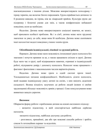 Виставка ППД»Освіта Черкащини» Застосування транзактного аналізу… 47 
взаємовідносинах з іншими дітьми. Можливо використовувати психодраму і 
ігрову терапію, що включає багато персонажів. Група сприймається дитиною та 
її родиною швидше, як ігрова, ніж як лікарський прийом. Культура групи дає 
підтримку і безпечні умови для змін, а також конфронтацію небажаної 
поведінки, коли це необхідно. 
Недоліки. Дитина може використовувати соціальні навички, як захист, 
щоб приховати особисті проблеми. Як і в сім'ї, дитина може мати труднощі 
змагатися за увагу до себе, якщо вона їй необхідна. Дитина може скопіювати 
інші патологічні моделі поведінки у інших членів групи. 
5.Комбінація індивідуальної, сімейної та групової роботи. 
Переваги. Дитина може мати можливість інтенсивної уваги психолога без 
змагання і почуття провини за це, а також працювати спільно в групі. Дитина 
буде мати час в групі, щоб відпрацювати навички, отримані в індивідуальній 
роботі, відчуваючи довіру і допомогу психолога. Психолог може працювати з 
фактами і фантазіями з максимальним числом варіантів рішень. 
Недоліки. Дитина може грати в одній системі проти іншої. 
Ускладнюються питання конфіденційності. Необхідність ділити психолога, 
який надавав індивідуальну увагу дитині на сесіях, з ким вносить додаткові 
складності. Велика кількість залучених до роботи людей (кожен зі своїми 
труднощами) збільшує можливість зривів у процесі. Саме консультування може 
виявитися занадто дорогим. 
Висновок 
Обираючи форму роботи з проблемами дитини на основі системного підходу: 
- визначте підсистему, в якій спостерігається найбільш серйозна 
патологія; 
-визначте підсистему, найбільш доступну для роботи; 
- розгляньте, принаймні, два або три можливі способи роботи і зробіть 
список їх потенційних переваг та недоліків; 
Золотоніська гімназія ім. С.Д.Скляренка В.М. Ракітіна 
 