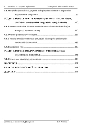 4 Виставка ППД»Освіта Черкащини» Застосування транзактного аналізу… 
5.5. Місце емоційних погладжувань в ситуації виникнення та вирішення 
педагогічних конфліктів ....................................................................... 99 
РОЗДІЛ 6. РОБОТА З БАТЬКАМИ (виступи на батьківських зборах, 
лекторіях, конференціях та групових консультаціях) .............. 110 
6.1. Вплив батьківських послань на становлення особистості або чому я 
насправді вчу свою дитину ................................................................ 110 
6.2. Основи грамотного батьківства ...................................................................... 117 
6.3. Успішне проходження стадії структури як запорука становлення 
автономної особистості ...................................................................... 132 
6.4. Підлітковий гнів ............................................................................................... 139 
РОЗДІЛ 7. РОБОТА З ОБДАРОВАНИМИ УЧНЯМИ (науково- 
дослідницька діяльність) ................................................................. 148 
7.1. Презентація наукового дослідження .............................................................. 148 
ВИСНОВОК ............................................................................................................ 169 
СПИСОК ВИКОРИСТАНОЇ ЛІТЕРАТУРИ .................................................. 171 
ДОДАТКИ .............................................................................................................. 174 
Золотоніська гімназія ім. С.Д.Скляренка В.М. Ракітіна 
 