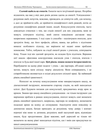 Виставка ППД»Освіта Черкащини» Застосування транзактного аналізу… 53 
Сьомий щабель-це емпатія. Емпатія часто інтуїтивний процес. Потрібно 
відзначити, що вже у віці двох років дитина здатна до емпатії. Усвідомлення і 
розуміння своїх почуттів, можливо, призводить до співчуття собі, для початку, 
а далі до прийняття себе, до прийняття специфічності своїх реакцій, потім до 
розуміння специфічних реакцій інших людей. Консультуючи вчителів, часто 
доводиться стикатися з тим, що стадія емпатії для них утруднена, вони не 
можуть співчувати підлітку, який своєю поведінкою доставляє масу 
неприємних переживань. І тоді один із способів - поспівчувати вчителю, дати 
зрозуміти йому, що його професія, дійсно, важка, що робота з підлітками 
вимагає особливого підходу, що вирішити всі надані ними проблеми 
неможливо. Тобто, побувати на стадії емпатії разом з учителем, співчуваючи 
йому. Тільки тоді він здатний зрозуміти, як складно бути підлітком. Вершина 
цієї шкали- ефективна конструктивна взаємодія учня і вчителя, вчителя і 
вчителя та будь-якої іншої пари. Цей рівень можна назвати інтерактивністю. 
Перебуваючи на цьому рівні педагог і учень - два партнери, об'єднані однією 
метою, можуть мати спільну творчу діяльністю. Вони співпрацюють, і це 
співробітництво виливається в плідні результати спільної праці. Це найвищий 
рівень емоційної грамотності. 
Психолог на початку консультування може використовувати шкалу, як 
діагностичний інструмент, визначаючи стартову стадію, на якій знаходиться 
клієнт. Далі будувати питання для консультації, просуваючись вгору крок за 
кроком. Знання про шкалу емоційного усвідомлення - не тільки інструмент для 
вирішення проблем в рамках консультування, вчителі можуть самі визначати 
рівень емоційної грамотності, наприклад, партнера по конфлікту, визначаючи 
подальші кроки на шляху до спілкування. Аналізуючи свою поведінку за 
допомогою шкали, батьки приходять до розуміння, чому довіру і контакт 
втрачені між ними та дитиною, розуміють який наступний крок, відповідно 
шкали, буде продуктивним. Дуже важливо, щоб дорослий не тільки міг 
визначити на якому рівні знаходиться підліток, але і вмів сам просунутися по 
шкалі самоусвідомлення. 
Золотоніська гімназія ім. С.Д.Скляренка В.М. Ракітіна 
 
