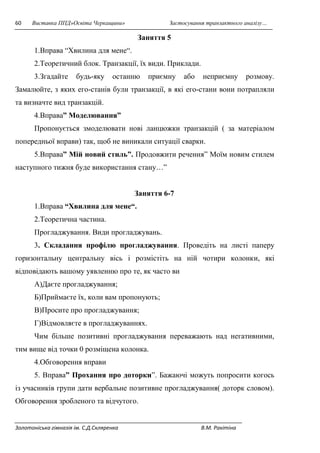 60 Виставка ППД»Освіта Черкащини» Застосування транзактного аналізу… 
Заняття 5 
1.Вправа “Хвилина для мене“. 
2.Теоретичний блок. Транзакції, їх види. Приклади. 
3.Згадайте будь-яку останню приємну або неприємну розмову. 
Замалюйте, з яких его-станів були транзакції, в які его-стани вони потрапляли 
та визначте вид транзакцій. 
4.Вправа” Моделювання” 
Пропонується змоделювати нові ланцюжки транзакцій ( за матеріалом 
попередньої вправи) так, щоб не виникали ситуації сварки. 
5.Вправа” Мій новий стиль”. Продовжити речення” Моїм новим стилем 
наступного тижня буде використання стану…” 
Заняття 6-7 
1.Вправа “Хвилина для мене“. 
2.Теоретична частина. 
Прогладжування. Види прогладжувань. 
3. Складання профілю прогладжування. Проведіть на листі паперу 
горизонтальну центральну вісь і розмістіть на ній чотири колонки, які 
відповідають вашому уявленню про те, як часто ви 
А)Даєте прогладжування; 
Б)Приймаєте їх, коли вам пропонують; 
В)Просите про прогладжування; 
Г)Відмовляєте в прогладжуваннях. 
Чим більше позитивні прогладжування переважають над негативними, 
тим вище від точки 0 розміщена колонка. 
4.Обговорення вправи 
5. Вправа” Прохання про доторки”. Бажаючі можуть попросити когось 
із учасників групи дати вербальне позитивне прогладжування( доторк словом). 
Обговорення зробленого та відчутого. 
Золотоніська гімназія ім. С.Д.Скляренка В.М. Ракітіна 
 