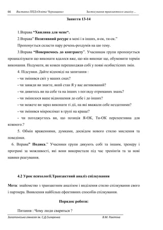 66 Виставка ППД»Освіта Черкащини» Застосування транзактного аналізу… 
Заняття 13-14 
1.Вправа “Хвилина для мене“. 
2.Вправа” Позитивний ресурс в мені і в інших, я-ок, ти-ок.” 
Пропонується скласти пару речень-роздумів на цю тему. 
3.Вправа “Повернемось до контракту”. Учасникам групи пропонується 
проаналізувати що виконати вдалося вже, що він виконає ще, обумовити термін 
виконання. Подумати, як кожен перешкоджав собі у появі особистісних змін. 
4. Підсумки. Дайте відповіді на запитання : 
- чи змінився світ у ваших снах? 
- чи завжди ви знаєте, який стан Я у вас активований? 
- чи дивитесь ви на себе та на інших з погляду отриманих знань? 
- чи змінилося ваше відношення до себе і до інших? 
- чи можете ви зараз виконати ті діі, на які вважали себе нездатними? 
- чи змінився мікроклімат в групі на краще? 
- чи погоджуєтесь ви, що позиція Я-ОК, Ти-ОК перспективна для 
кожного.? 
5. Обмін враженнями, думками, досвідом нового стилю мислення та 
поведінки. 
6. Вправа” Подяка.” Учасники групи дякують собі та іншим, тренеру і 
програмі за можливості, які вони використали під час тренінгів та за нові 
навики реагування. 
4.2 Урок психології.Транзактний аналіз спілкування 
Мета: знайомство з транзактним аналізом і виділення стилю спілкування свого 
і партнера. Виявлення найбільш ефективних способів спілкування. 
Порядок роботи: 
Питання : Чому люди сваряться ? 
Золотоніська гімназія ім. С.Д.Скляренка В.М. Ракітіна 
 
