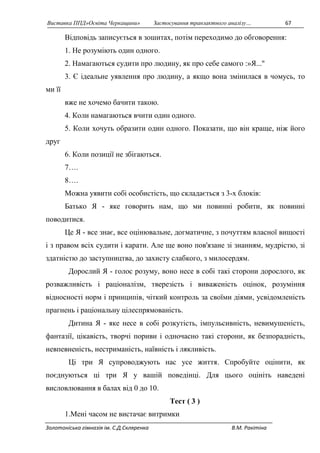 Виставка ППД»Освіта Черкащини» Застосування транзактного аналізу… 67 
Відповідь записується в зошитах, потім переходимо до обговорення: 
1. Не розуміють один одного. 
2. Намагаються судити про людину, як про себе самого :»Я..." 
3. Є ідеальне уявлення про людину, а якщо вона змінилася в чомусь, то 
ми її 
вже не хочемо бачити такою. 
4. Коли намагаються вчити один одного. 
5. Коли хочуть образити один одного. Показати, що він краще, ніж його 
друг 
6. Коли позиції не збігаються. 
7…. 
8…. 
Можна уявити собі особистість, що складається з 3-х блоків: 
Батько Я - яке говорить нам, що ми повинні робити, як повинні 
поводитися. 
Це Я - все знає, все оцінювальне, догматичне, з почуттям власної вищості 
і з правом всіх судити і карати. Але ще воно пов'язане зі знанням, мудрістю, зі 
здатністю до заступництва, до захисту слабкого, з милосердям. 
Дорослий Я - голос розуму, воно несе в собі такі сторони дорослого, як 
розважливість і раціоналізм, тверезість і виваженість оцінок, розуміння 
відносності норм і принципів, чіткий контроль за своїми діями, усвідомленість 
прагнень і раціональну цілеспрямованість. 
Дитина Я - яке несе в собі розкутість, імпульсивність, невимушеність, 
фантазії, цікавість, творчі пориви і одночасно такі сторони, як безпорадність, 
невпевненість, нестриманість, наївність і лякливість. 
Ці три Я супроводжують нас усе життя. Спробуйте оцінити, як 
поєднуються ці три Я у вашій поведінці. Для цього оцініть наведені 
висловлювання в балах від 0 до 10. 
Тест ( 3 ) 
1.Мені часом не вистачає витримки 
Золотоніська гімназія ім. С.Д.Скляренка В.М. Ракітіна 
 