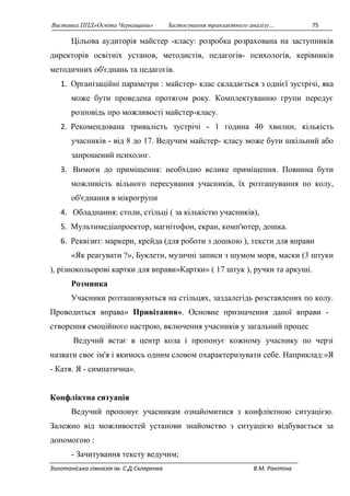 Виставка ППД»Освіта Черкащини» Застосування транзактного аналізу… 75 
Цільова аудиторія майстер -класу: розробка розрахована на заступників 
директорів освітніх установ, методистів, педагогів- психологів, керівників 
методичних об'єднань та педагогів. 
1. Організаційні параметри : майстер- клас складається з однієї зустрічі, яка 
може бути проведена протягом року. Комплектуванню групи передує 
розповідь про можливості майстер-класу. 
2. Рекомендована тривалість зустрічі - 1 година 40 хвилин, кількість 
учасників - від 8 до 17. Ведучим майстер- класу може бути шкільний або 
запрошений психолог. 
3. Вимоги до приміщення: необхідно велике приміщення. Повинна бути 
можливість вільного пересування учасників, їх розташування по колу, 
об'єднання в мікрогрупи 
4. Обладнання: столи, стільці ( за кількістю учасників), 
5. Мультимедіапроектор, магнітофон, екран, комп'ютер, дошка. 
6. Реквізит: маркери, крейда (для роботи з дошкою ), тексти для вправи 
«Як реагувати ?», Буклети, музичні записи з шумом моря, маски (3 штуки 
), різнокольорові картки для вправи»Картки» ( 17 штук ), ручки та аркуші. 
Розминка 
Учасники розташовуються на стільцях, заздалегідь розставлених по колу. 
Проводиться вправа» Привітання». Основне призначення даної вправи - 
створення емоційного настрою, включення учасників у загальний процес 
Ведучий встає в центр кола і пропонує кожному учаснику по черзі 
назвати своє ім'я і якимось одним словом охарактеризувати себе. Наприклад:»Я 
- Катя. Я - симпатична». 
Конфліктна ситуація 
Ведучий пропонує учасникам ознайомитися з конфліктною ситуацією. 
Залежно від можливостей установи знайомство з ситуацією відбувається за 
допомогою : 
- Зачитування тексту ведучим; 
Золотоніська гімназія ім. С.Д.Скляренка В.М. Ракітіна 
 