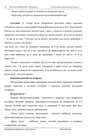 76 Виставка ППД»Освіта Черкащини» Застосування транзактного аналізу… 
- Демонстрації ситуації за допомогою акторської групи; 
- Перегляду ситуації за допомогою мультимедіапроектора. 
Ситуація. У четвер після генеральної репетиції перед черговим 
концертом вчитель з хореографії Наталія Вікторівна сиділа в залі і відпочивала. 
Раптом до зали буквально влетіла одна з мам і, тикаючи в педагога пальцем, 
закричала :»А, сидите, задоволені собою, ну, сидите, сидите. Я це так не залишу 
! Та що ж це таке ? Скільки ще ви будете знущатися над моєю дівчинкою ? 
Значить, я плачу такі гроші, 
моя Катя так і буде на задвірках танцювати, де її не видно, скільки можна? 
Виставили одних і тих же, а ми - милуйся?! Де праведливість, ми, знаєте, не за 
цим сюди прийшли, ну а якщо ви працювати і вчити не вмієте, то й не 
беріться!» 
Педагог схопилася зі словами:»Та хто ви така, щоб розмовляти зі мною в 
такому тоні ! Я після цього навіть з'ясовувати з вами нічого не збираюся, 
вийдіть звідси і можете йти скаржитися. А не подобається, так і не водіть свою 
Катю сюди - ніхто не тримає! 
Первинна реакція на конфлікт 
Пропонована група вправ спрямована на вироблення грамотної емоційної 
реакції педагогів у подібних ситуаціях і освоєння способів погашення 
конфлікту 
Як реагувати ? 
Основне призначення вправи - можливість» прожити» дану конфліктну 
ситуацію. Ведучий пропонує учасникам розділитися на мікрогрупи по 6-7 
чоловік. Кожній групі видається текст із завданням. У разі якщо груп буде 
більше двох, завдання можуть дублюватися. 
Перша група повинна змоделювати і показати найбільш адекватну, 
ефективну реакцію педагога на заяву мами. 
Друга група - найбільш типові способи реагування в подібних 
конфліктних ситуаціях 
Золотоніська гімназія ім. С.Д.Скляренка В.М. Ракітіна 
 