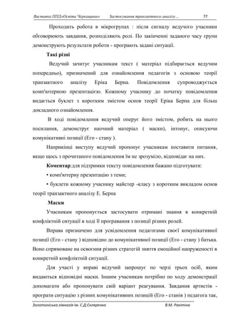 Виставка ППД»Освіта Черкащини» Застосування транзактного аналізу… 77 
Проходить робота в мікрогрупах : після сигналу ведучого учасники 
обговорюють завдання, розподіляють ролі. По закінченні заданого часу групи 
демонструють результати роботи - програють задані ситуації. 
Такі різні 
Ведучий зачитує учасникам текст ( матеріал підбирається ведучим 
попередньо), призначений для ознайомлення педагогів з основою теорії 
транзактного аналізу Еріка Берна. Повідомлення супроводжується 
комп'ютерною презентацією. Кожному учаснику до початку повідомлення 
видається буклет з коротким змістом основ теорії Еріка Берна для більш 
докладного ознайомлення. 
В ході повідомлення ведучий оперує його змістом, робить на нього 
посилання, демонструє наочний матеріал ( маски), інтонує, описуючи 
комунікативні позиції (Его - стану ). 
Наприкінці виступу ведучий пропонує учасникам поставити питання, 
якщо щось з прочитаного повідомлення їм не зрозуміло, відповідає на них. 
Коментар:для підтримки тексту повідомлення бажано підготувати: 
• комп'ютерну презентацію з теми; 
• буклети кожному учаснику майстер -класу з коротким викладом основ 
теорії транзактного аналізу Е. Берна 
Маски 
Учасникам пропонується застосувати отримані знання в конкретній 
конфліктній ситуації в ході її програвання з позиції різних ролей. 
Вправа призначено для усвідомлення педагогами своєї комунікативної 
позиції (Его - стану ) відповідно до комунікативної позиції (Его - стану ) батька. 
Воно спрямоване на освоєння різних стратегій зняття емоційної напруженості в 
конкретній конфліктній ситуації. 
Для участі у вправі ведучий запрошує по черзі трьох осіб, яким 
видаються відповідні маски. Іншим учасникам потрібно по ходу демонстрації 
допомагати або пропонувати свій варіант реагування. Завдання артистів - 
програти ситуацію з різних комунікативних позицій (Его - станів ) педагога так, 
Золотоніська гімназія ім. С.Д.Скляренка В.М. Ракітіна 
 