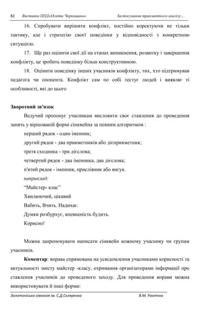 82 Виставка ППД»Освіта Черкащини» Застосування транзактного аналізу… 
16. Спробувати вирішити конфлікт, постійно коректуючи не тільки 
тактику, але і стратегію своєї поведінки у відповідності з конкретною 
ситуацією. 
17. Ще раз оцінити свої дії на етапах виникнення, розвитку і завершення 
конфлікту, це зробить поведінку більш конструктивною. 
18. Оцінити поведінку інших учасників конфлікту, тих, хто підтримував 
педагога чи опонента. Конфлікт сам по собі тестує людей і виявляє ті 
особливості, які до цього 
Зворотний зв'язок 
Ведучий пропонує учасникам висловити своє ставлення до проведення 
занять у віршованій формі сінквейна за певним алгоритмом : 
перший рядок - один іменник; 
другий рядок - два прикметників або дієприкметник; 
третя сходинка - три дієслова; 
четвертий рядок - два іменника, два дієслова; 
п'ятий рядок - іменник, прислівник або вигук. 
наприклад: 
“Майстер- клас” 
Хвилюючий, цікавий 
Вабить, Вчить. Надихає. 
Думки розбурхує, впевненість будить. 
Корисно! 
Можна запропонувати написати сінквейн кожному учаснику чи групам 
учасників. 
Коментар: вправа спрямована на усвідомлення учасниками корисності та 
актуальності змісту майстер -класу, отримання організаторами інформації про 
ставлення учасників до проведеного заходу. Для проведення вправи можна 
використовувати й інші форми: 
Золотоніська гімназія ім. С.Д.Скляренка В.М. Ракітіна 
 