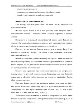 Виставка ППД»Освіта Черкащини» Застосування транзактного аналізу… 83 
• намалюйте своє ставлення; 
• опишіть одним словом свої враження від майстер -класу; 
• покажіть своє ставлення до майстер-класу та ін. 
Інформація для вправ та роздумів. 
Ерік Леннард Берн (10 травня 1910 - 15 липня 1970 ) - американський 
психолог і психіатр. 
На його думку, кожен з нас в ході розмови може вибирати одну з 
комунікативних позицій - позицію Батька, позицію Дорослого і позицію 
Дитини. 
Виступаючи в батьківській позиції (ведучий одягає маску Батька), ми 
ставимо себе вище співрозмовника: дозволяємо собі оцінювати його (хвалити 
або лаяти й критикувати), радимо, проявляємо турботу і т.п. 
Коли ж у справу вступає Дитина (ведучий одягає маску Дитину), ми 
веселимося, жартуємо, творимо, але разом з тим канючимо, вередуємо, 
ображаємося і дмемося. 
Найбільш адекватний і раціональний персонаж у нас - Дорослий (ведучий 
одягає маску Дорослого). Він спокійний, він констатує факти і міркує адекватно 
дійсній ситуації. Це той, хто здатний домовлятися з»важкими» людьми, це той, 
хто відповідає за наш професіоналізм. 
Кожен з цих персонажів при спілкуванні звертається до внутрішнього 
Дитині, батько чи дорослий співрозмовника. Наприклад, коли наш Дорослий 
звертається до Дорослій співрозмовника, ми отримуємо професійну бесіду, 
обмін відомостями.(мал.1) 
Коли наш Батько звертається до батьків іншого, ми отримуємо бесіду 
двох матусь на дитячому майданчику про те, як важко виховувати малолітніх» 
спиногризів», або двох представників»старої гвардії» - про те, що» молодь 
пішла нині не та. Ось ми в їхні роки...».(мал..2) 
Якщо ж наш Дитина звертається до Батька співрозмовника, може вийти 
розмова підлеглого з керівником про прохання підвищити зарплату. Коли ж 
Золотоніська гімназія ім. С.Д.Скляренка В.М. Ракітіна 
 