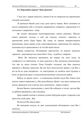 Виставка ППД»Освіта Черкащини» Застосування транзактного аналізу… 85 
5.2. Корекційна вправа” Нове рішення”. 
У всіх нас є шрами минулого, інакше б ми не страждали від нерозв'язних 
ситуацій сьогодення. 
Я пропоную Вашій увазі одну дуже просту вправу. Вона заснована на 
методі повернення себе в ситуацію невирішеного конфлікту, перенесення її в 
сьогодення і завершення - тепер. 
Ця техніка придумана психотерапевтами» нового рішення». Школа» 
нового рішення» поєднує в собі два підходи: гештальт -практику та 
транзактний аналіз Еріка Берна. Це, однак, не заважає використовувати 
пропоновану мною вправу усіма психотерапевтами -практиками без винятку, 
незалежно від їх приналежності до тієї або іншої школи. 
Вправа називається «Розширення перспектив», не вимагає допомоги 
терапевта - вона виконується самостійно. Тому - за роботу, товариші... 
Якщо Ви навчитеся виконувати цю вправу так само легко, як 
телефонуєте по мобільному, то вона запустить у Вас механізми самозцілення. 
Але про це трохи пізніше. Отже...Згадайте ситуацію, яку Вам довелось 
пережити у Вашому минулому. Це має бути психологічна травма ( для Вас ), 
але як би не дуже несерйозна - не згвалтування, не загибель свого будинку в 
вогні, не фатальна зрада з подальшим розлученням і розподілом майна. 
Небудь на зразок такого : в плавальному басейні (куди Вас повели всім 
класом здавати нормативи ) у Вас розстебнувся ліфчик і над вами сміялася вся 
школа, приведена туди в цей же день, включаючи... кращу подругу. 
Батьки Вашого однокласника, у якого Ви побували в гостях, застали Вас 
за дрібною крадіжкою у них в будинку. 
Дуже гарний хлопчик в дачному селищі побудував курінь і запросив туди 
грати всіх дітей, крім... Вас. 
На виступі Ви забули вірш... 
Ви випадково почули, як двоє однокласників обговорюють саме Вас і 
сміються. 
Золотоніська гімназія ім. С.Д.Скляренка В.М. Ракітіна 
 
