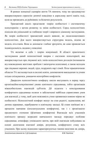 8 Виставка ППД»Освіта Черкащини» Застосування транзактного аналізу… 
В рамках концепції сценарію життя ТА вивчити, чому ми продовжуємо 
використовувати стратегію дитячої поведінки в дорослому житті навіть тоді, 
коли це призводить до руйнівних та болючих результатів. 
Транзактний аналіз представляє теорію особистості і систематичну 
психотерапію з метою розвитку та зміни особистості. Серед психологічних 
підходів він унікальний за глибиною теорії і широкого діапазону застосування. 
Як теорія особистості транзактний аналіз виявляє, як люди»влаштовані» 
психологічно. Для цього використовується структурна модель, відома як 
модель его-станів. Вона ж допомагає глибше зрозуміти, як саме проявляється 
індивідуальність людини у поведінці. 
ТА включає в себе і теорію комунікації. В області практичного 
застосування даний психологічний напрям є системою психотерапії, яка 
використовується при лікуванні всіх типів психологічних розладів (починаючи 
від повсякденних життєвих проблем і закінчуючи психозами), а також методом 
при лікуванні окремих людей, груп, подружніх пар і сімей. Поза терапевтичною 
областю ТА застосовується в системі освіти, допомагаючи викладачам та учням 
плідно спілкуватися, уникаючи непотрібних конфліктів. 
Джерелом психологічного комфорту школи виступають в першу чергу 
організаційно-комунікативні умови освітнього середовища, тобто організація 
міжособистісних взаємодій суб'єктів. Дії педагога з конструювання 
комфортного середовища полягає в забезпеченні найбільш сприятливих умов 
для взаємодії, у тому, щоб дати можливість учню проявитися повною мірою як 
особистості. Психологічний комфорт вказує на стан радості, задоволення, які 
дитина переживає, перебуваючи в освітньому закладі. Ці стани пов'язані як з 
процесом навчання (інтелектуальним комфортом), так і з організацією 
предметного оточення (фізичним комфортом) Взаємодія всіх учасників 
освітнього процесу всередині навчального закладу породжує особливе 
середовище, атмосферу учнівського життя, при якій взаємодія побудована на 
основі досягнення взаємної довіри, розуміння, комфортного стану всіх 
учасників. При цьому відносини характеризуються такими якостями як довіра, 
Золотоніська гімназія ім. С.Д.Скляренка В.М. Ракітіна 
 