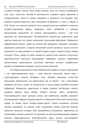 90 Виставка ППД»Освіта Черкащини» Застосування транзактного аналізу… 
в мережі Інтернет звично мати власні аватари, ніки, які можуть відображати 
стан духу, світогляд, настрій й допомагають створити перше враження у 
співрозмовника, також їх можна змінювати в залежності від настрою. Такі 
атрибути використовуються при спілкуванні на форумах, у чатах, у Skype та 
ICQ. Також для початку взаємодії часто використовується прийняті в певному 
інтернет-середовищі фрази, звернення, сленг прийнятий у певному 
віртуальному середовищі. За теорією транзакційного аналізу – цей етап 
взаємодії має назву»ритуали». Під»ритуалом» розуміється стереотипна серія 
простих взаємодій, що задані зовнішніми соціальними факторами. Наприклад, 
неформальний ритуал, такий як, вітання або прощання, смайлики, популярні 
вираження дозволяють створити безпечний спосіб взаємодії, надати почуття 
впевненісті та приналежності до певної інтернет-групи створити більш довірчі 
стосунки. Отже, довіра до іншої людини на даному етапі виникає в результаті 
міжособистісної взаємодії реалізованою переважно шляхом сприймання 
презентованої користувачам візуальної картинки, шляхом невербальних 
проявів та порівняння очікувань із результатами взаємодії. 
За Е.Берном наступним етапом формування довіри в інтернет-середовищі 
є так зване»проведення часу» – серія простих взаємодій, метою яких є 
структурування певного інтервалу часу. Подібна взаємодія стосується 
актуальних, формальних для користувача тем та змістів – що є важливими, 
цікавими для нього, однак не актуалізують в ньому рівень емоційно-значимої 
інформації. Наприклад, користувачі в межах цікавого веб-ресурсу можуть 
надавати поради, щодо вибору певного закладу, сайту, кінофільму. 
Етап»проведення часу» закладає основу для знайомства, дружби, сприяють 
підтвердженню обраних людиною ролей та зміцненню її життєвої позиції щодо 
довіри до певної групи інтернет-користувачів. Творча активність молодої 
людини передбачає на даному етапі спілкування вміння подолати буденні 
уявлення, виходити за рамки лише традиційного спілкування, звертаючись до 
незвичайних зв'язків і аналогій. Спілкування на цій стадії формування довірчих 
взаємин характеризується популяризацією серед молоді нестандартних 
Золотоніська гімназія ім. С.Д.Скляренка В.М. Ракітіна 
 