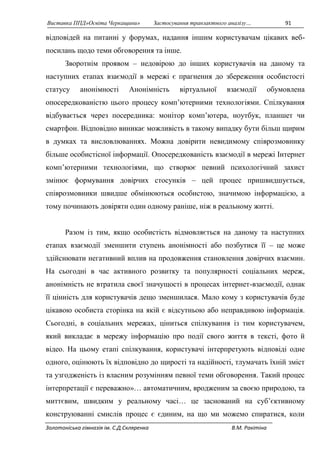 Виставка ППД»Освіта Черкащини» Застосування транзактного аналізу… 91 
відповідей на питанні у форумах, надання іншим користувачам цікавих веб- 
посилань щодо теми обговорення та інше. 
Зворотнім проявом – недовірою до інших користувачів на даному та 
наступних етапах взаємодії в мережі є прагнення до збереження особистості 
статусу анонімності Анонімність віртуальної взаємодії обумовлена 
опосередкованістю цього процесу комп’ютерними технологіями. Спілкування 
відбувається через посередника: монітор комп’ютера, ноутбук, планшет чи 
смартфон. Відповідно виникає можливість в такому випадку бути більш щирим 
в думках та висловлюваннях. Можна довірити невидимому співрозмовнику 
більше особистісної інформації. Опосередкованість взаємодії в мережі Інтернет 
комп’ютерними технологіями, що створює певний психологічний захист 
змінює формування довірчих стосунків – цей процес пришвидшується, 
співрозмовники швидше обмінюються особистою, значимою інформацією, а 
тому починають довіряти один одному раніше, ніж в реальному житті. 
Разом із тим, якщо особистість відмовляється на даному та наступних 
етапах взаємодії зменшити ступень анонімності або позбутися її – це може 
здійснювати негативний вплив на продовження становлення довірчих взаємин. 
На сьогодні в час активного розвитку та популярності соціальних мереж, 
анонімність не втратила своєї значущості в процесах інтернет-взаємодії, однак 
її цінність для користувачів дещо зменшилася. Мало кому з користувачів буде 
цікавою особиста сторінка на якій є відсутньою або неправдивою інформація. 
Сьогодні, в соціальних мережах, ціниться спілкування із тим користувачем, 
який викладає в мережу інформацію про події свого життя в тексті, фото й 
відео. На цьому етапі спілкування, користувачі інтерпретують відповіді одне 
одного, оцінюють їх відповідно до щирості та надійності, тлумачать їхній зміст 
та узгодженість із власним розумінням певної теми обговорення. Такий процес 
інтерпретації є переважно»… автоматичним, вродженим за своєю природою, та 
миттєвим, швидким у реальному часі… це заснований на суб’єктивному 
конструюванні смислів процес є єдиним, на що ми можемо спиратися, коли 
Золотоніська гімназія ім. С.Д.Скляренка В.М. Ракітіна 
 