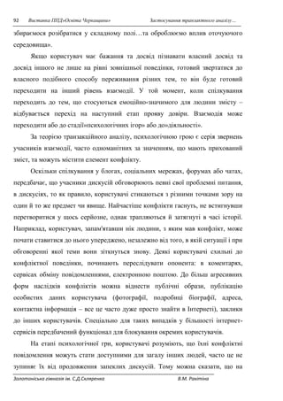 92 Виставка ППД»Освіта Черкащини» Застосування транзактного аналізу… 
збираємося розібратися у складному полі…та оброблюємо вплив оточуючого 
середовища». 
Якщо користувач має бажання та досвід пізнавати власний досвід та 
досвід іншого не лише на рівні зовнішньої поведінки, готовий звертатися до 
власного подібного способу переживання різних тем, то він буде готовий 
переходити на інший рівень взаємодії. У той момент, коли спілкування 
переходить до тем, що стосуються емоційно-значимого для людини змісту – 
відбувається перехід на наступний етап прояву довіри. Взаємодія може 
переходити або до стадії»психологічних ігор» або до»діяльності». 
За теорією транзакційного аналізу, психологічною грою є серія звернень 
учасників взаємодії, часто одноманітних за значенням, що мають прихований 
зміст, та можуть містити елемент конфлікту. 
Оскільки спілкування у блогах, соціальних мережах, форумах або чатах, 
передбачає, що учасники дискусій обговорюють певні свої проблемні питання, 
в дискусіях, то як правило, користувачі стикаються з різними точками зору на 
один й то же предмет чи явище. Найчастіше конфлікти гаснуть, не встигнувши 
перетворитися у щось серйозне, однак трапляються й затягнуті в часі історії. 
Наприклад, користувач, запам'ятавши нік людини, з яким мав конфлікт, може 
почати ставитися до нього упереджено, незалежно від того, в якій ситуації і при 
обговоренні якої теми вони зіткнуться знову. Деякі користувачі схильні до 
конфліктної поведінки, починають переслідувати опонента: в коментарях, 
сервісах обміну повідомленнями, електронною поштою. До більш агресивних 
форм наслідків конфліктів можна віднести публічні образи, публікацію 
особистих даних користувача (фотографії, подробиці біографії, адреса, 
контактна інформація – все це часто дуже просто знайти в Інтернеті), заклики 
до інших користувачів. Спеціально для таких випадків у більшості інтернет- 
сервісів передбачений функціонал для блокування окремих користувачів. 
На етапі психологічної гри, користувачі розуміють, що їхні конфліктні 
повідомлення можуть стати доступними для загалу інших людей, часто це не 
зупиняє їх від продовження запеклих дискусій. Тому можна сказати, що на 
Золотоніська гімназія ім. С.Д.Скляренка В.М. Ракітіна 
 