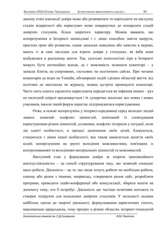 Виставка ППД»Освіта Черкащини» Застосування транзактного аналізу… 93 
даному етапі взаємодії довіра може або розвиватися та переходити на наступну 
стадію відкритості або користувач може повернутися до попередніх стадій 
довірчих стосунків, більш закритого характеру. Можна вважати, що 
непорозуміння в Інтернеті нешкідливі і є лише способом зняття напруги, 
простою грою або розвагою, однак запальна поведінка або хамство в мережі, 
мають ті ж самі наслідки для втрати довіри у стосунках, як якби вони 
відбувалися в реальному життя. Так, сьогодні психологічні ігри в Інтернеті 
можуть бути потенційно всюди, де є можливість залишати коментарі – у 
записах блогів, на спортивних, гостьових чи політичних сайтах. При читанні 
коментарів до відео на Youtube, обговоренні подій з різних областей життя: від 
політики до мистецтва чи журналу, можна зустріти провокуючі коментарі. 
Часто лють одного сердитого користувача передається як інфекція іншим – рух 
по низхідній спіралі продовжується і їх суперечка захоплює все нових і нових 
учасників, інколи такий форум перестає підтримуватися користувачами. 
Отже, в основі непорозумінь у інтернет-середовищі серед молодих людей 
лежить зазвичай: конфлікт цінностей, пов'язаний із сповідування 
користувачами різних цінностей, установок; конфлікт інтересів у ситуації, коли 
дія однієї особистості, в процесі досягнення своїх цілей, блокуються, 
стикаються з діями іншої особистості, яка також намагається досягти своїх 
цілей; непорозуміння на ґрунті володіння можливостями, пов'язаних із 
контролюванням та володінням матеріальних цінностей та можливостей. 
Наступний етап у формування довіри за теорією транзакційного 
аналізу»діяльність» – це спосіб структурування часу, що зазвичай спонукає 
щось робити. Діяльність – це те, що люди хочуть робити чи необхідно робити, 
одному або разом з іншими, наприклад, створювати разом сайт, розробляти 
програми, проводити скайп-конференції або консультації, збирати кошти на 
допомогу тому, хто її потребує. Діяльність дає частіше позитивні контакти та 
створює підґрунтя для подальших довірчих стосунків. У молодості людина 
найбільш здатна до творчої діяльності, формулювання евристичних гіпотез, 
максимально працездатна, тому прогрес в різних областях інтернет-технологій 
Золотоніська гімназія ім. С.Д.Скляренка В.М. Ракітіна 
 