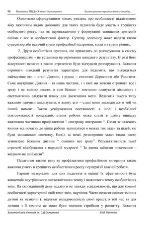 98 Виставка ППД»Освіта Черкащини» Застосування транзактного аналізу… 
Одночасно сформуванням чітких уявлень про особливості підліткового 
віку важливим видом допомоги для таких педагогів буде участь в тренінгах 
особистого росту, так як переважаючим у формуванні завищених критеріїв 
оцінки є все ж особистісний фактор. Суттєву допомогу може надати також 
супервізор або ведучий групи професійної підтримки, колеги з групи рівних. 
2. Друга особистісна причина, що приводить до розчарування в своєму 
професіоналізмі - це установка на отримання швидкого результату. В разі його 
відсутності педагог з такою стратегією буде відчувати розчарування. Бажання 
отримати швидкий результат характерне для педагогів, що знаходяться 
найчастіше его – стані Дитини, і рідше – его-стані Дорослого або Родителя. 
Саме внутрішнє Дитина – та наша частина, і з якої ми хочемо отримати все і 
зразу і не вміємо чекати, а тим більше – поетапно планувати діяльність і 
систематично слідувати плану для досягнення мети. Педагогів такого типу 
важливо навчити аналізувати, в якому его – стані вони знаходяться в той чи 
інший момент. Також усвідомлення поетапності, а іноді і необхідної 
повторюваності попередніх етапів роботи може стати в цьому випадку 
важливою частиною профілактики “ синдрому вигорання “. Сюди ж належать 
вміння від початку до кінця роботи залишатися в межах тих задач та цілей, які 
були заплановані спочатку. Вихід за межі, розширення задач також часто 
зумовлено бажання дитини “ схопити все зразу”. Результативність такої 
стратегії відображена в народній мудрості “ За двома зайцями поженешся – 
жодного не спіймаєш”. 
Педагогам такого типу як профілактики професійного вигорання також 
важлива участь в тренінгах особистісного росту і супервізії власної роботи. 
Гарним матеріалом для цих педагогів в оцінці їх ефективності буде 
концепція внутрішнього психологічного темпу і можливого темпу особистісних 
змін. На сьогоднішній день педагоги не завжди усвідомлюють, що для кожної 
особистості характерний свій темп змін, научіння. Часто педагог оцінює зміни в 
дитині як незначні (і відчуває незадоволеність своєї праці), в той час як для 
дитини з її темпом це може бути значним стрибком у розвитку. Бажання 
Золотоніська гімназія ім. С.Д.Скляренка В.М. Ракітіна 
 