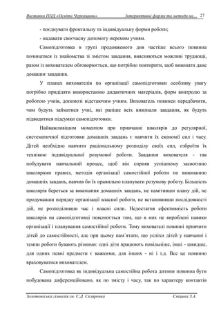 Виставка ППД «Освіта Черкащини» Інтерактивні форми та методи на… 
Золотоніська гімназія ім. С.Д. Скляренка Спіцина З.А. 
27 
- поєднувати фронтальну та індивідуальну форми роботи; 
- надавати своєчасну допомогу окремим учням. 
Самопідготовка в групі продовженого дня частіше всього повинна 
починатися із знайомства зі змістом завдання, виясняються можливі труднощі, 
разом із вихователем обговорюється, що потрібно повторити, щоб виконати дане 
домашнє завдання. 
У планах вихователів по організації самопідготовки особливу увагу 
потрібно приділяти використанню дидактичних матеріалів, форм контролю за 
роботою учнів, допомозі відстаючим учням. Вихователь повинен передбачити, 
чим будуть займатися учні, які раніше всіх виконали завдання, як будуть 
підводитися підсумки самопідготовки. 
Найважливішим моментом при привчанні школярів до регулярної, 
систематичної підготовки домашніх завдань є навчити їх економії сил і часу. 
Дітей необхідно навчити раціональному розподілу своїх сил, озброїти їх 
технікою індивідуальної розумової роботи. Завдання вихователя - так 
побудувати навчальний процес, щоб він сприяв успішному засвоєнню 
школярами правил, методів організації самостійної роботи по виконанню 
домашніх завдань, навчив би їх правильно планувати розумову роботу. Більшість 
школярів береться за виконання домашніх завдань, не намітивши плану дій, не 
продумавши порядку організації власної роботи, не встановивши послідовності 
дій, не розподіливши час і власні сили. Недостатня ефективність роботи 
школярів на самопідготовці пояснюється тим, що в них не вироблені навики 
організації і планування самостійної роботи. Тому вихователі повинні привчити 
дітей до самостійності, але при цьому пам´ятати, що успіхи дітей у навчанні і 
темпи роботи бувають різними: одні діти працюють повільніше, інші - швидше, 
для одних певні предмети є важкими, для інших - ні і т.д. Все це повинно 
враховуватися вихователем. 
Самопідготовка як індивідуальна самостійна робота дитини повинна бути 
побудована диференційовано, як по змісту і часу, так по характеру контактів 
 