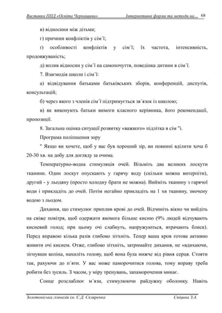 Виставка ППД «Освіта Черкащини» Інтерактивні форми та методи на… 
Золотоніська гімназія ім. С.Д. Скляренка Спіцина З.А. 
68 
в) відносини між дітьми; 
г) причини конфліктів у сім´ї; 
ґ) особливості конфліктів у сім´ї; їх частота, інтенсивність, 
продовжуваність; 
д) вплив відносин у сім´ї на самопочуття, поведінка дитини в сім´ї. 
7. Взаємодія школи і сім´ї: 
а) відвідування батьками батьківських зборів, конференцій, диспутів, 
консультацій; 
б) через якого з членів сім´ї підтримується зв´язок із школою; 
в) як виконують батьки вимоги класного керівника, його рекомендації, 
пропозиції. 
8. Загальна оцінка ситуації розвитку «важкого» підлітка в сім "і. 
Програма поліпшення зору 
" Якщо ви хочете, щоб у вас був хороший зір, ви повинні вділити хоча б 
20-30 хв. на добу для догляду за очима. 
Температурно-водна стимуляція очей. Візьміть два великих лоскути 
тканини. Один лоскут опускають у гарячу воду (скільки можна витерпіти), 
другий - у льодяну (просто холодну брати не можна). Вийміть тканину з гарячої 
води і прикладіть до очей. Потім негайно прикладіть на 1 хв тканину, змочену 
водою з льодом. 
Дихання, що стимулює приплив крові до очей. Відчиніть вікно чи вийдіть 
на свіже повітря, щоб одержати якомога більше кисню (9% людей відчувають 
кисневий голод; при цьому очі слабнуть, напружуються, втрачають блиск). 
Перед вправою кілька разів глибоко зітхніть. Тепер ваша кров готова активно 
живити очі киснем. Отже, глибоко зітхніть, затримайте дихання, не «вдихаючи, 
зігнувши коліна, нахиліть голову, щоб вона була нижче від рівня серця. Стояти 
так, рахуючи до п´яти. У вас може паморочитися голова, тому вправу треба 
робити без зусиль. З часом, у міру тренувань, запаморочення минає. 
Сонце розслаблює м´язи, стимулюючи райдужну оболонку. Навіть 
 