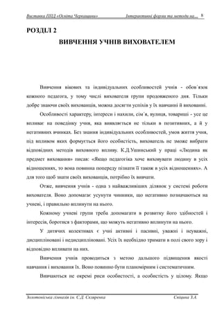 Виставка ППД «Освіта Черкащини» Інтерактивні форми та методи на… 
Золотоніська гімназія ім. С.Д. Скляренка Спіцина З.А. 
8 
РОЗДІЛ 2 
ВИВЧЕННЯ УЧНІВ ВИХОВАТЕЛЕМ 
Вивчення вікових та індивідуальних особливостей учнів - обов´язок 
кожного педагога, у тому числі вихователя групи продовженого дня. Тільки 
добре знаючи своїх вихованців, можна досягти успіхів у їх навчанні й вихованні. 
Особливості характеру, інтереси і нахили, сім´я, вулиця, товариші - усе це 
впливає на поведінку учня, яка виявляється не тільки в позитивних, а й у 
негативних вчинках. Без знання індивідуальних особливостей, умов життя учня, 
під впливом яких формується його особистість, вихователь не зможе вибрати 
відповідних методів виховного впливу. К.Д.Ушинський у праці «Людина як 
предмет виховання» писав: «Якщо педагогіка хоче виховувати людину в усіх 
відношеннях, то вона повинна попереду пізнати її також в усіх відношеннях». А 
для того щоб знати своїх вихованців, потрібно їх вивчати. 
Отже, вивчення учнів - одна з найважливіших ділянок у системі роботи 
вихователя. Воно допомагає усунути чинники, що негативно позначаються на 
учневі, і правильно вплинути на нього. 
Кожному учневі групи треба допомагати в розвитку його здібностей і 
інтересів, боротися з факторами, що можуть негативно вплинути на нього. 
У дитячих колективах є учні активні і пасивні, уважні і неуважні, 
дисципліновані і недисципліновані. Усіх їх необхідно тримати в полі свого зору і 
відповідно впливати на них. 
Вивчення учнів проводиться з метою дальшого підвищення якості 
навчання і виховання їх. Воно повинно бути планомірним і систематичним. 
Вивчаються не окремі риси особистості, а особистість у цілому. Якщо 
 