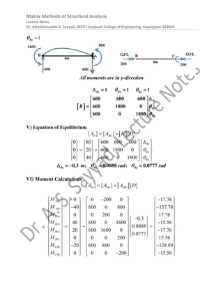 Matrix Methods of Structural Analysis
Lecture Notes
Dr. Atteshamuddin S. Sayyad, SRES’s Sanjivani College of Engineering, Kopargaon-423603
1

By

All moments are in y-direction
 
1 1 1
600 600 600
600 1800 0
600 0 1800
Bz Bx By
Bz
Bx
By
K
 


   

 
 
  
 
 
V) Equation of Equilibrium
      
D DL
A A K D
 
0 80 600 600 600
0 20 600 1800 0
0 40 600 0 1800
Bz
Bx
By


 

     
     
 
 
     
 
     
 
      
0.3 ; 0.0888 ; 0.0777
Bz Bx By
m rad rad
 
    
VI) Moment Calculations
      
M ML MD
A A A D
 
0 0 200 0
40 600 0 800
0 0 200 0
0 3
40 600 0 1600
0 0888
20 600 1600 0
0 0777
0 0 0 200
20 600 800 0
0 0 0 200
ABx
ABy
BAx
BAy
BCx
BCy
CBx
CBy
M
M
M
.
M
.
M
.
M
M
M

     
     

     
     

 
     
    
 
 
    
 
    
 
     
     

     
    
 
   
 
17 76
157 78
17 76
15 56
17 76
15 56
128 89
15 56
.
.
.
.
.
.
.
.

 
 

 
 
 

  

  

  
  
 

 
 

 
 