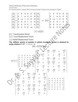 Matrix Methods of Structural Analysis
Lecture Notes
Dr. Atteshamuddin S. Sayyad, SRES’s Sanjivani College of Engineering, Kopargaon-423603
 
'
1
1
'
2
2
'
3
3
'
4
4
'
5
5
'
6
6
1 0 0 0 0 0 1 0 0 0 0 0
0 0 0 0 0 0 0 0
0 1 0 0 0 0 1 0 0 0
0 0 0 1 0 0 0 0 0 1 0 0
0 0 0 0 0 0 0 0
0 0 0 0 0 0 0 0
D
D
D
l m l m
D
D
m m
D
L
D
D
D
l m l m
D
D
m l m l
D
   
   
   
   
   
   
   
   
 
 
  
   
   
   
   
   
   
   
   
 
     
 
 
    
'
x L x

[L] = Transformation Matrix
 
'
x = Local Displacement Vector
 
x =Global Displacement Vector
The stiffness matrix of member is global coordinate system is obtained by
using relation (θ=900
, l = 0, m = 1)
[𝐾] = [𝐿]𝑇[𝐾′][𝐿]
 
3 2 3 2
2 2
1
3 2 3 2
2 2
12 6 12 6
0 0
0 0 0 0
1 0 0 0 0 0
0 0 1 0 0 0 6 4 6 2
0 0
0 1 0 0 0 0
0 0 0 1 0 0 12 6 12 6
0 0
0 0 0 0 0 1
0 0 0 0 1 0 0 0 0 0
6 2 6 4
0 0
T
EI EI EI EI
L L L L
GJ GJ
L L
EI EI EI EI
L L L L
L K
EI EI EI EI
L L L L
GJ GJ
L L
EI EI EI EI
L L L L




 
  
  

   
  
   
 
  
    
 
 
  
 
  




















 

3 2 3 2
2 2
3 2 3 2
2 2
12 6 12 6
0 0
6 4 6 2
0 0 1 0 0 0 0 0
0 0 1 0 0 0
0 0 0 0
0 1 0 0 0 0
12 6 12 6 0 0 0 1 0 0
0 0
0 0 0 0 0 1
6 2 6 4 0 0 0 0 1 0
0 0
0 0 0 0
EI EI EI EI
L L L L
EI EI EI EI
L L L L
GJ GJ
L L
EI EI EI EI
L L L L
EI EI EI EI
L L L L
GJ GJ
L L
 

 
 
 
   
 

  

 
 
 
 
 
 
  

 
 

  
 
 
 

 
 




 
 
 
 
 

 