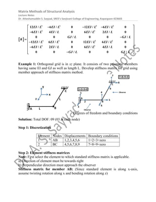 Matrix Methods of Structural Analysis
Lecture Notes
Dr. Atteshamuddin S. Sayyad, SRES’s Sanjivani College of Engineering, Kopargaon-423603
 
EI L EI L EI L EI L
EI L EI L EI L EI L
GJ L GJ L
K
EI L EI L EI L EI L
EI L EI L EI L EI L
GJ L GJ L
3 2 3 2
2 2
3 2 3 2
2 2
12 / 6 / 0 12 / 6 / 0
6 / 4 / 0 6 / 2 / 0
0 0 / 0 0 /
12 / 6 / 0 12 / 6 / 0
6 / 2 / 0 6 / 4 / 0
0 0 / 0 0 /
 
  
 

 
 

  

 
 

 

 
 
Example 1: Orthogonal grid is in xz plane. It consists of two prismatic members
having same EI and GJ as well as length L. Develop stiffness matrix for grid using
member approach of stiffness matrix method.
Degrees of freedom and boundary conditions
Solution: Total DOF: 09 (03 at each node)
Step 1: Discretization
Element Nodes Displacements Boundary conditions
1 AB 1,2,3,4,5,6 1=2=3=zero
2 BC 4,5,6,7,8,9 7=8=9=zero
Step 2: Element stiffness matrices
Note: First select the element to which standard stiffness matrix is applicable.
a) Direction of element must be towards right
b) Perpendicular direction must approach the observer
Stiffness matrix for member AB: (Since standard element is along x-axis,
assume twisting rotation along x and bending rotation along z)
 