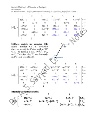 Matrix Methods of Structural Analysis
Lecture Notes
Dr. Atteshamuddin S. Sayyad, SRES’s Sanjivani College of Engineering, Kopargaon-423603
 
3 2 3
2 2
3 2 3 2
2
1 2 3 4 5 6
12 / 0 6 / 12 / 0 6 /
0 / 0 0 / 0
6 / 0 4 / 6 / 0 2 /
12 / 0 6
12 / 0 6 /
0
/
0 / 0
AB
EI L EI L EI L EI L
GJ L GJ L
EI L EI L EI L
EI L E
EI
I L
L
K
EI L EI L
G L GJ
J




 


2 2
1
2
3
4
5
6
6 / 0 2 /
/ 0
6 4
0 /
/
L
EI L E
EI L EI L I L

 
 

 
  
 
 
 
 
 
 
 


Stiffness matrix for member CB:
Rotate member CB in clockwise
direction about joint C at an angle of 900
w. r. t to positive x-axis. (θ=900
, l=0,
m=1). Therefore take ‘C’ as a first node
and ‘B’ as a second node.
 
3
3
2 3 2
2 2
3 2 2
7 8 9 4 5 6
12 / 6 / 0 12 / 6 / 0
6 / 4 / 0 6 / 2 / 0
0 0 / 0
1
0 /
12 2 / 6 / 0
/ 6 / 0
CB
EI L EI L EI L EI L
EI L EI L EI L EI L
GJ L GJ L
K
EI EI L
L EI EI
L L
  




2 2
7
8
9
4
5
6 / 2 / 0
6
0 0 /
6 / 4 / 0
0 /
0
EI L EI L
GJ L
EI L EI L
GJ L

 
 

 
  
 
 
 

 

 
 
  
III) Reduced stiffness matrix
     
   
3 2 2
2
2
4 5 6
24 / 6 / 6 / 4,
6 / 4 / / 0 5,
6 / 0 4 / / 6,
Bz
Bx
By
EI L EI L EI L
K EI L EI L GJ L
EI L EI L GJ L


 
 
 
 
 
 
 
 
 