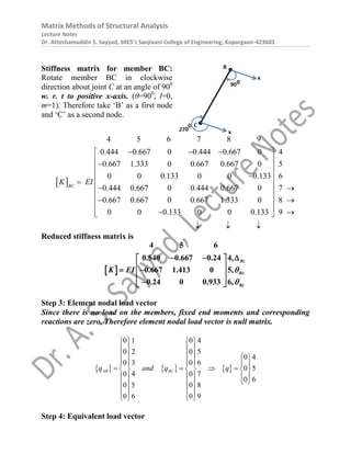Matrix Methods of Structural Analysis
Lecture Notes
Dr. Atteshamuddin S. Sayyad, SRES’s Sanjivani College of Engineering, Kopargaon-423603
Stiffness matrix for member BC:
Rotate member BC in clockwise
direction about joint C at an angle of 900
w. r. t to positive x-axis. (θ=900
, l=0,
m=1). Therefore take ‘B’ as a first node
and ‘C’ as a second node.
 
4 5 6 7 8 9
0.444 0.667 0 0.444 0.667 0
0.667 1.333 0 0.667 0.667 0
0 0 0.133 0 0 0.133
0.444 0.667 0 0.444 0.667 0
0.667 0.6
BC
K EI
  





4
5
6
7
67 0 0.667 1.333 0 8
0 0 0.133 0 0 0.133 9
 
 
 
 
 

 
  
 
 
 
  
Reduced stiffness matrix is
 
4 5 6
0.540 0.667 0.24 4,
0.667 1.413 0 5,
0.24 0 0.933 6,
Bz
Bx
By
K EI 

  
 
 
 
 
 

 
Step 3: Element nodal load vector
Since there is no load on the members, fixed end moments and corresponding
reactions are zero. Therefore element nodal load vector is null matrix.
     
0 1 0 4
0 2 0 5
0 4
0 3 0 6
0 5
0 4 0 7
0 6
0 5 0 8
0 6 0 9
AB BC
q and q q
   
   
     
     
   
     
     
 
   
   
   
Step 4: Equivalent load vector
 