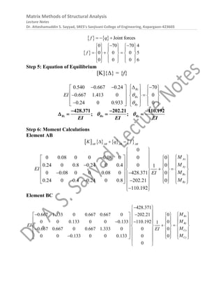 Matrix Methods of Structural Analysis
Lecture Notes
Dr. Atteshamuddin S. Sayyad, SRES’s Sanjivani College of Engineering, Kopargaon-423603
    Joint forces
f q
  
 
0 70 70 4
0 0 0 5
0 0 0 6
f
 
     
     
  
     
     
     
Step 5: Equation of Equilibrium
[K]{Δ} = {f}
0.540 0.667 0.24 70
0.667 1.413 0 0
0.24 0 0.933 0
Bz
Bx
By
EI 

 
   
   
   
 
 
   
 
   
 

   
 
Bz Bx By
EI EI EI
428.371 202.21 110.192
; ;
 
  
   
Step 6: Moment Calculations
Element AB
       
AB AB AB
AB
K q f
  
0
0 0.08 0 0 0.08 0 0 0
0.24 0 0.8 0.24 0 0.4 0 0
1
0 0.08 0 0 0.08 0 428.371 0
0.24 0 0.4 0.24 0 0.8 202.21 0
110.192
Ax
Ay
Bx
By
M
M
EI
M
EI
M
 
 
  
   
   
   
 
    
   
     
 
 
     
      
 
     
 

 
Element BC
428.371
0.667 1.333 0 0.667 0.667 0 202.21 0
0 0 0.133 0 0 0.133 110.192 0
1
0.667 0.667 0 0.667 1.333 0 0 0
0 0 0.133 0 0 0.133 0 0
0
Bx
By
Cx
Cy
M
M
EI
M
EI
M

 
 
   
   
   
   
 
     
   
     
 
      
      

     
 
 
 