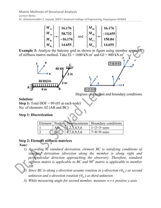 Matrix Methods of Structural Analysis
Lecture Notes
Dr. Atteshamuddin S. Sayyad, SRES’s Sanjivani College of Engineering, Kopargaon-423603
Ax
Ay
Bx
By
M
M
M
M
16.176
58.732
16.176
14.655
   
   
   

   

   
   
 
 
and
Bx
By
Cx
Cy
M
M
M
M
16.176
14.655
150.84
14.655
   
   

   

   
   
   
 
 
Example 3: Analyze the balcony grid as shown in figure using member approach
of stiffness matrix method. Take EI = 1600 kN.m2
and GJ = 800 kN.m2
Degrees of freedom and boundary conditions
Solution:
Step 1: Total DOF = 09 (03 at each node)
No. of elements: 02 (AB and BC)
Step 1: Discretization
Element Nodes Displacements Boundary conditions
1 AB 1,2,3,4,5,6 1=2=3=zero
2 BC 4,7,8,9,5,6 7=8=9=zero
Step 2: Element stiffness matrices
Note:
1) According to standard derivation, element BC is satisfying conditions of
standard derivation (direction along the member is along right and
perpendicular direction approaching the observer). Therefore, standard
stiffness matrix is applicable to BC and 900
matrix is applicable to member
AB.
2) Since BC is along y-direction assume rotation in y-direction ( By
 ) as second
unknown and x-direction rotation ( Bx
 ) as third unknown.
3) While measuring angle for second member, measure w.r.t. positive y-axis.
 