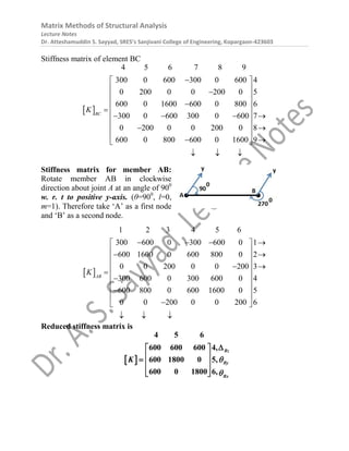 Matrix Methods of Structural Analysis
Lecture Notes
Dr. Atteshamuddin S. Sayyad, SRES’s Sanjivani College of Engineering, Kopargaon-423603
Stiffness matrix of element BC
 
4 5 6 7 8 9
300 0 600 300 0 600 4
0 200 0 0 200 0 5
600 0 1600 600 0 800 6
300 0 600 300 0 600 7
0 200 0 0 200 0 8
600 0 800 600 0 1600 9
BC
K

 
 

 
 

  
   
 
 
 
 
 
 
  
Stiffness matrix for member AB:
Rotate member AB in clockwise
direction about joint A at an angle of 900
w. r. t to positive y-axis. (θ=900
, l=0,
m=1). Therefore take ‘A’ as a first node
and ‘B’ as a second node.
 
1 2 3 4 5 6
300 600 0 300 600 0 1
600 1600 0 600 800 0 2
0 0 200 0 0 200 3
300 600 0 300 600 0 4
600 800 0 600 1600 0 5
0 0 200 0 0 200 6
AB
K
   
 
 
 
 
 
 
  

 
 

 

 
  
Reduced stiffness matrix is
 
4 5 6
600 600 600 4,
600 1800 0 5,
600 0 1800 6,
Bz
By
Bx
K 


 
 
  
 
 
 