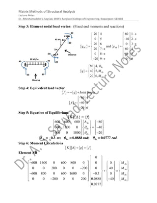 Matrix Methods of Structural Analysis
Lecture Notes
Dr. Atteshamuddin S. Sayyad, SRES’s Sanjivani College of Engineering, Kopargaon-423603
Step 3: Element nodal load vector: (Fixed end moments and reactions)
   
 
20 4 60 1
0 5 40 2
20 6 0 3
and
20 7 60 4
0 8 40 5
20 9 0 6
80 4,
40 5,
20 6,
BC AB
Bz
By
Bx
q q
R
q M
M

   
   
 
   
    
 
   

   
   

   
 
   
 
 
  
 
 
Step 4: Equivalent load vector
    Joint forces
f q
  
 
80 4
40 5
20 6
f

 
 
 
 
 

 
Step 5: Equation of Equilibrium
[K]{Δ} = {f}
600 600 600 80
600 1800 0 40
600 0 1800 20
Bz
By
Bx


 
 
   
   
   
   
 
   
  
   
 
0.3 ; 0.0888 ; 0.0777
Bz Bx By
m rad rad
 
    
Step 6: Moment Calculations
      
K q f
  
Element AB
0
600 1600 0 600 800 0 0 0
0 0 200 0 0 200 0 40
600 800 0 600 1600 0 0.3 0
0 0 200 0 0 200 0.0888 40
0.0777
Ay
Ax
By
Bx
M
M
M
M
 
 
  
   
 
 
   
 
    
   
     
 
 
     
      
 
     
 
 
 
