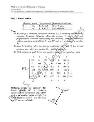 Matrix Methods of Structural Analysis
Lecture Notes
Dr. Atteshamuddin S. Sayyad, SRES’s Sanjivani College of Engineering, Kopargaon-423603
Step 1: Discretization
Element Nodes Displacements Boundary conditions
1 BA 4,5,6,1,2,3 1=2=3=zero
2 BC 4,7,8,9,5,6 7=8=9=zero
Note:
1) According to standard derivation, element BA is satisfying conditions of
standard derivation (direction along the member is along right and
perpendicular direction approaching the observer). Therefore, standard
stiffness matrix is applicable to BA and 900
matrix is applicable to member
BC.
2) Since BA is along y-direction assume rotation in y-direction ( By
 ) as second
unknown and x-direction rotation ( Bx
 ) as third unknown.
3) While measuring angle for second member, measure w.r.t. positive y-axis.
 
4 5 6 1 2 3
600 0 600 600 0 600 4
0 200 0 0 200 0 5
600 0 800 600 0 400 6
600 0 600 600 0 600 1
0 200 0 0 200 0 2
600 0 400 600 0 800 3
BA
K

 
 

 
 

  
   
 
 
 
 
 
 
  
Stiffness matrix for member BC:
Rotate member BC in clockwise
direction about joint B at an angle of 900
w. r. t to positive y-axis. (θ=900
, l=0,
m=1). Therefore take ‘B’ as a first node
and ‘C’ as a second node.
 
