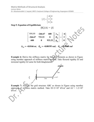 Matrix Methods of Structural Analysis
Lecture Notes
Dr. Atteshamuddin S. Sayyad, SRES’s Sanjivani College of Engineering, Kopargaon-423603
 
6 4
3 5
0 6
f

 
 
  
 
 
Step 5: Equation of Equilibrium
[K]{Δ} = {f}
 
  
   
   
 
 
   
 
   
 
   
 
Bz
By
Bx
777.77 266.67 600 6
266.67 733.33 0 3
600 0 933.33 0


0.0166 ; 0.00195 ; 0.0106
Bz By Bx
m rad rad
 
     
Example 6: Derive the stiffness matrix for the grid elements as shown in Figure
using member approach of stiffness matrix method. Take flexural rigidity EI and
torsional rigidity GJ same for both the elements
Example 7: Analyze the grid structure ABC as shown in Figure using member
approach of stiffness matrix method. Take EI=2×105
kN.m2
and GJ = 1.2×105
kN.m2
.
 