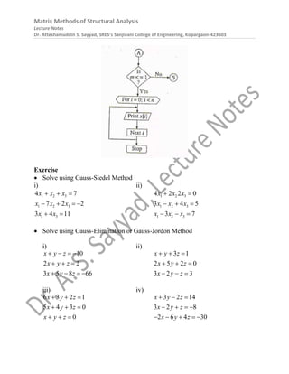 Matrix Methods of Structural Analysis
Lecture Notes
Dr. Atteshamuddin S. Sayyad, SRES’s Sanjivani College of Engineering, Kopargaon-423603
Exercise
 Solve using Gauss-Siedel Method
i) ii)
1 2 3
1 2 3
1 3
4 7
7 2 2
3 4 11
x x x
x x x
x x
  
   
 
1 2 3
1 2 3
1 2 3
4 2 2 0
3 4 5
3 7
x x x
x x x
x x x
 
  
  
 Solve using Gauss-Elimination or Gauss-Jordon Method
i) ii)
10
2 2
3 5 8 66
x y z
x y z
x y z
   
  
   
3 1
2 5 2 0
3 2 3
x y z
x y z
x y z
  
  
  
iii) iv)
6 3 2 1
5 4 3 0
0
x y z
x y z
x y z
  
  
  
3 2 14
3 2 8
2 6 4 30
x y z
x y z
x y z
  
   
    
 