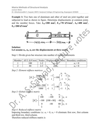 Matrix Methods of Structural Analysis
Lecture Notes
Dr. Atteshamuddin S. Sayyad, SRES’s Sanjivani College of Engineering, Kopargaon-423603
Example 1: Two bars one of aluminum and other of steel are joint together and
subjected to load as shown in figure. Determine displacements at common joints
and the member forces. Take AAl=200 mm2
, EAl=70 kN/mm2
, Ast=400 mm2
,
Est=200 kN/mm2
Solution:
Let assume u1, u2, u3 are the displacements at three nodes.
Step 1: Divide given bar structure into number of members/elements
Member AE/L (kN/mm) Nodes Displacements (mm) Boundary conditions
1 100 1-2 u1-u2 u1 = 0
2 80 2-3 u2-u3 u3 = 0
Step 2: Element stiffness matrices
 
1 2
1
1
2
1 1 1 1
2000 70
100
1 1 1 1
1400
u u
u
K
u
 
   

 
   
 
   
 
2 3
2
2
3
1 1 1 1
400 200
80
1 1 1 1
1000
u u
u
K
u
 
   

 
   
 
   
Step 3: Global stiffness matrix
   
1 2 3
1
2
3
100 100 0
100 100 80 80
0 80 80
u u u
u
K u
u
 
 
 
   
 
 
 
 
 
Step 4: Reduced stiffness matrix
Imposing boundary conditions i.e. u1 = 0, u3 = 0 eliminate first row, first column
and third row, third column.
Therefore reduced stiffness matrix is
 