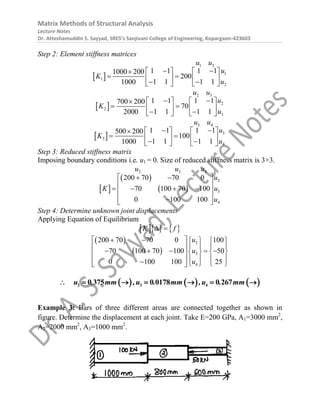 Matrix Methods of Structural Analysis
Lecture Notes
Dr. Atteshamuddin S. Sayyad, SRES’s Sanjivani College of Engineering, Kopargaon-423603
Step 2: Element stiffness matrices
 
1 2
1
1
2
1 1 1 1
1000 200
200
1 1 1 1
1000
u u
u
K
u
 
   

 
   
 
   
 
2 3
2
2
3
1 1 1 1
700 200
70
1 1 1 1
2000
u u
u
K
u
 
   

 
   
 
   
 
3 4
3
3
4
1 1 1 1
500 200
100
1 1 1 1
1000
u u
u
K
u
 
   

 
   
 
   
Step 3: Reduced stiffness matrix
Imposing boundary conditions i.e. u1 = 0. Size of reduced stiffness matrix is 3×3.
 
 
 
2 3 4
2
3
4
200 70 70 0
70 100 70 100
0 100 100
u u u
u
K u
u
 
 
 
   
 
 

 
Step 4: Determine unknown joint displacements
Applying Equation of Equilibrium
    
K f
 
 
 
2
3
4
200 70 70 0 100
70 100 70 100 50
0 100 100 25
u
u
u
 
    
   
 
    
   
 
   
 
    
 
     
2 3 4
0 375 0 0178 0 267
u . mm ,u . mm ,u . mm
      
Example 3: Bars of three different areas are connected together as shown in
figure. Determine the displacement at each joint. Take E=200 GPa, A1=3000 mm2
,
A2=2000 mm2
, A3=1000 mm2
.
 