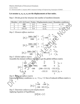 Matrix Methods of Structural Analysis
Lecture Notes
Dr. Atteshamuddin S. Sayyad, SRES’s Sanjivani College of Engineering, Kopargaon-423603
Let assume u1, u2, u3, u4 are the displacements at four nodes.
Step 1: Divide given bar structure into number of members/elements
Member AE/L (kN/mm) Nodes Displacements (mm) Boundary conditions
1 600 1-2 u1-u2 u1 = 0
2 500 2-3 u2-u3 ---
3 333.33 3-4 u3-u4 u4 = 0
Step 2: Element stiffness matrices
 
1 2
1
1
2
1 1 1 1
3000 200
600
1 1 1 1
1000
u u
u
K
u
 
   

 
   
 
   
 
2 3
2
2
3
1 1 1 1
2000 200
500
1 1 1 1
800
u u
u
K
u
 
   

 
   
 
   
 
3 4
3
3
4
1 1 1 1
1000 200
333 33
1 1 1 1
600
u u
u
K .
u
 
   

 
   
 
   
Step 3: Global stiffness matrix
Assemble the element stiffness matrices to get the global stiffness matrix
 
 
 
1 2 3 4
1
2
3
4
600 600 0 0
600 600 500 500 0
0 500 500 333 33 333 33
0 0 333 33 333 33
u u u u
u
u
K
u
. .
u
. .
 
 
 
  
 

 
  
 
 
 
 
Step 4: Reduced stiffness matrix
Imposing boundary conditions i.e. u1 = 0, u4 = 0. Size of reduced stiffness matrix is
2×3.
 
2 3
2
1
3
1100 500
500 833 33
u u
u
K
u
.

 
  

 
Step 5: Determine unknown joint displacements
Applying Equation of Equilibrium
    
K f
 
 