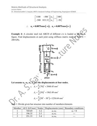 Matrix Methods of Structural Analysis
Lecture Notes
Dr. Atteshamuddin S. Sayyad, SRES’s Sanjivani College of Engineering, Kopargaon-423603
2
3
1100 500 100
500 833 33 50
u
u
.
  
   

   
 
 
   
 
   
2 3
0 0875 0 0075
u . mm , u . mm
    
Example 4: A circular steel rod ABCD of different c/s is loaded as shown in
figure. Find displacements at each joint using stiffness matrix method. Take E =
200 GPa.
Let assume u1, u2, u3, u4 are the displacements at four nodes.
 
 
 
2 2
1
2 2
2
2 2 2
3
70 3848 45
4
50 1963 49
4
50 30 1256 64
4
A . mm
A . mm
A . mm



 
 
  
Step 1: Divide given bar structure into number of members/elements
Member AE/L (kN/mm) Nodes Displacements (mm) Boundary conditions
1 769.69 1-2 u1-u2 u1 = 0
2 196.35 2-3 u2-u3 ---
3 251.33 3-4 u3-u4 ---
 