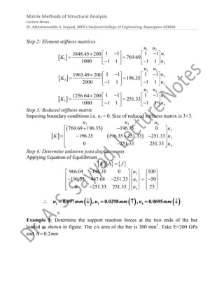 Matrix Methods of Structural Analysis
Lecture Notes
Dr. Atteshamuddin S. Sayyad, SRES’s Sanjivani College of Engineering, Kopargaon-423603
Step 2: Element stiffness matrices
 
1 2
1
1
2
1 1 1 1
3848 45 200
769 69
1 1 1 1
1000
u u
u
.
K .
u
 
   

 
   
 
   
 
2 3
2
2
3
1 1 1 1
1963 49 200
196 35
1 1 1 1
2000
u u
u
.
K .
u
 
   

 
   
 
   
 
3 4
3
3
4
1 1 1 1
1256 64 200
251 33
1 1 1 1
1000
u u
u
.
K .
u
 
   

 
   
 
   
Step 3: Reduced stiffness matrix
Imposing boundary conditions i.e. u1 = 0. Size of reduced stiffness matrix is 3×3.
 
 
 
2 3 4
2
3
4
769 69 196 35 196 35 0
196 35 196 35 251 33 251 33
0 251 33 251 33
u u u
. . . u
K . . . . u
. . u
 
 
 
   
 
 

 
Step 4: Determine unknown joint displacements
Applying Equation of Equilibrium
    
K f
 
2
3
4
966 04 196 35 0 100
196 35 447 68 251 33 50
0 251 33 251 33 25
. . u
. . . u
. . u

    
   
 
   
   
 
   
 

    
     
2 3 4
0 097 0 0298 0 0695
u . mm ,u . mm ,u . mm
      
Example 5: Determine the support reaction forces at the two ends of the bar
loaded as shown in figure. The c/s area of the bar is 300 mm2
. Take E=200 GPa
and 0 2
. mm
 
 