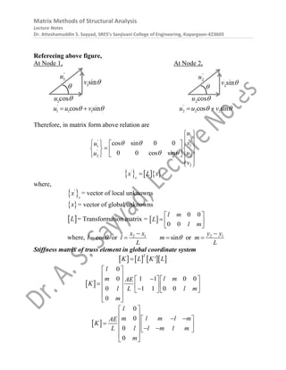 Matrix Methods of Structural Analysis
Lecture Notes
Dr. Atteshamuddin S. Sayyad, SRES’s Sanjivani College of Engineering, Kopargaon-423603
Refereeing above figure,
At Node 1, At Node 2,
1 1 1
cos sin
'
u u v
 
  2 2 2
cos sin
'
u u v
 
 
Therefore, in matrix form above relation are
1
1
1
2
2
2
cos sin 0 0
0 0 cos sin
'
'
u
v
u
u
u
v
 
 
 
 
    

   
 
 
   
 
 
    
'
e
x L x

where,
 
'
e
x = vector of local unknowns
 
x = vector of global unknowns
 
L = Transformation matrix =  
0 0
0 0
l m
L
l m
 
  
 
where, 2 1 2 1
cos or sin or
x x y y
l l m m
L L
 
 
   
Stiffness matrix of truss element in global coordinate system
      
'
T
K L K L

 
0
0 1 1 0 0
0 1 1 0 0
0
l
m l m
AE
K
l l m
L
m
 
  
  
 
   
  
  
 
 
 
0
0
0
0
l
m l m l m
AE
K
l l m l m
L
m
 
   
 
 
  
   
 
 
 
 