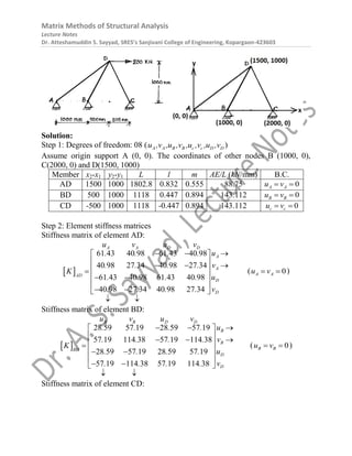 Matrix Methods of Structural Analysis
Lecture Notes
Dr. Atteshamuddin S. Sayyad, SRES’s Sanjivani College of Engineering, Kopargaon-423603
Solution:
Step 1: Degrees of freedom: 08 ( A A B B c c D D
u ,v ,u ,v ,u ,v ,u ,v )
Assume origin support A (0, 0). The coordinates of other nodes B (1000, 0),
C(2000, 0) and D(1500, 1000)
Member x2-x1 y2-y1 L l m AE/L (kN/mm) B.C.
AD 1500 1000 1802.8 0.832 0.555 88.75 0
A A
u v
 
BD 500 1000 1118 0.447 0.894 143.112 0
B B
u v
 
CD -500 1000 1118 -0.447 0.894 143.112 0
c c
u v
 
Step 2: Element stiffness matrices
Stiffness matrix of element AD:
 
61 43 40 98 61 43 40 98
40 98 27 34 40 98 27 34
61 43 40 98 61 43 40 98
40 98 27 34 40 98 27 34
A A D D
A
A
AD
D
D
u v u v
u
. . . .
v
. . . .
K
u
. . . .
v
. . . .
  
 
 
  
 

 
 
 
 
 
 
( 0
A A
u v
  )
Stiffness matrix of element BD:
 
28 59 57 19 28 59 57 19
57 19 114 38 57 19 114 38
28 59 57 19 28 59 57 19
57 19 114 38 57 19 114 38
B B D D
B
B
BD
D
D
u v u v
u
. . . .
v
. . . .
K
u
. . . .
v
. . . .
  
 
 
  
 

 
 
 
 
 
 
( 0
B B
u v
  )
Stiffness matrix of element CD:
 
